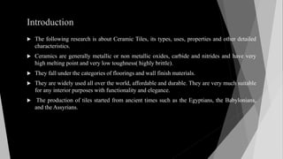 Introduction
 The following research is about Ceramic Tiles, its types, uses, properties and other detailed
characteristics.
 Ceramics are generally metallic or non metallic oxides, carbide and nitrides and have very
high melting point and very low toughness( highly brittle).
 They fall under the categories of floorings and wall finish materials.
 They are widely used all over the world, affordable and durable. They are very much suitable
for any interior purposes with functionality and elegance.
 The production of tiles started from ancient times such as the Egyptians, the Babylonians,
and the Assyrians.
 