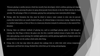 Pressure glazing is another process which has recently been developed, which combines glazing and shaping
simultaneously by pressing the glaze (in spray-dried powder form) directly in the die filled with the tile body
powder. The advantage of this is it eliminates glazing lines and glazing waste materials(called sludge).
 Drying: after the formation the tiles must be dried to remove water content in slow rate (to prevent
cracks).the tunnel driers are usually heated with gas, oil, infrared lamps or microwave energy. Impulse drying
is a method where pulses of hot air flows in a transverse direction instead of continuously in the material flow
direction.
 Glazing: there are different methods of glazing too, such as centrifugal glazing (glaze is fed through a
rotating disc that flings or throws the glaze onto the tile), waterfall method (stream of glaze falls onto the
tile), spray glazing, screen printing (for multiple application), and dry glazing (application of glaze mixture in
powdered form on wet tile surface which melts after firing.
 Firing: this is the last step where the glazed tiles undergo kiln or roller kiln with various temperature
adjustments and fired into strong, finished tiles which then go for testing and packaging.
 