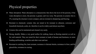 Physical properties
 Water absorption: Water absorption is a characteristic that shows the level of tile porosity. If the
water absorption is more, the porosity is greater, and vice versa. The porosity in ceramic tiles is
3%, meaning the structure is more compact, and are resistant to dampening and freezing.
 Resistant to chemicals: ceramic tiles are tested to be resistant to abrasion, corrosion and
household chemicals, acids, etc. therefore it can be widely used almost anywhere.
 Ceramic tiles can be maintained and cleaned very easily.
 Strong, durable. Makes a very good surface for walking, hence as flooring material, as well as
for wall material. They are tested for their resistant to loads of human and furnitures, to resist
bending and breaking, scratches and other wear and tear.
 Resistant to catching fire, heat resistant, resistance to thermal shocks, resistance to frost, and for
glazed tiles, resistance to crazing.
 