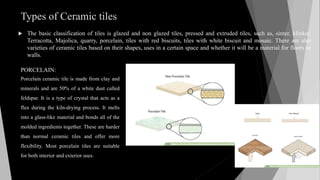 Types of Ceramic tiles
 The basic classification of tiles is glazed and non glazed tiles, pressed and extruded tiles, such as, sinter, klinker,
Terracotta, Majolica, quarry, porcelain, tiles with red biscuits, tiles with white biscuit and mosaic. There are also
varieties of ceramic tiles based on their shapes, uses in a certain space and whether it will be a material for floors or
walls.
PORCELAIN:
Porcelain ceramic tile is made from clay and
minerals and are 50% of a white dust called
feldspar. It is a type of crystal that acts as a
flux during the kiln-drying process. It melts
into a glass-like material and bonds all of the
molded ingredients together. These are harder
than normal ceramic tiles and offer more
flexibility. Most porcelain tiles are suitable
for both interior and exterior uses.
 