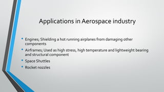 Applications in Aerospace industry
• Engines; Shielding a hot running airplanes from damaging other
components
• Airframes; Used as high stress, high temperature and lightweight bearing
and structural component
• Space Shuttles
• Rocket nozzles
 