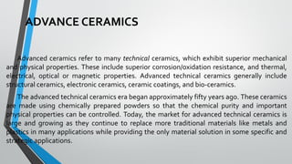 ADVANCE CERAMICS
Advanced ceramics refer to many technical ceramics, which exhibit superior mechanical
and physical properties. These include superior corrosion/oxidation resistance, and thermal,
electrical, optical or magnetic properties. Advanced technical ceramics generally include
structural ceramics, electronic ceramics, ceramic coatings, and bio-ceramics.
The advanced technical ceramics era began approximately fifty years ago. These ceramics
are made using chemically prepared powders so that the chemical purity and important
physical properties can be controlled. Today, the market for advanced technical ceramics is
large and growing as they continue to replace more traditional materials like metals and
plastics in many applications while providing the only material solution in some specific and
strategic applications.
 
