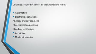 Ceramics are used in almost all the Engineering Fields.
• Automotive
• Electronic applications
• Energy and environment
• Mechanical engineering
• Medical technology
• Aerospace
• Modern industries
 