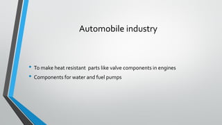 Automobile industry
• To make heat resistant parts like valve components in engines
• Components for water and fuel pumps
 