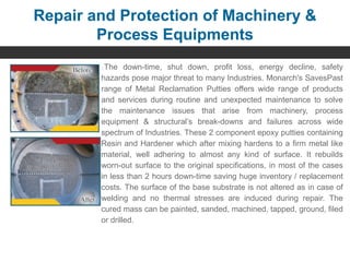 Repair and Protection of Machinery &
Process Equipments
The down-time, shut down, profit loss, energy decline, safety
hazards pose major threat to many Industries. Monarch's SavesPast
range of Metal Reclamation Putties offers wide range of products
and services during routine and unexpected maintenance to solve
the maintenance issues that arise from machinery, process
equipment & structural’s break-downs and failures across wide
spectrum of Industries. These 2 component epoxy putties containing
Resin and Hardener which after mixing hardens to a firm metal like
material, well adhering to almost any kind of surface. It rebuilds
worn-out surface to the original specifications, in most of the cases
in less than 2 hours down-time saving huge inventory / replacement
costs. The surface of the base substrate is not altered as in case of
welding and no thermal stresses are induced during repair. The
cured mass can be painted, sanded, machined, tapped, ground, filed
or drilled.
 