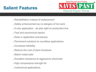 Salient Features
 Rehabilitation instead of replacement
 Safety enhancement as no dangers of hot work
 In-situ application - do jobs right on production line
 Fast and economical repairs
 Ease in application procedures
 Permanent solutions to countless applications
 Increased reliability
 Reduce the cost of plant shutdown
 Match metal color
 Excellent resistance to aggressive chemicals
 High compressive strength for
 mechanical applications.
 