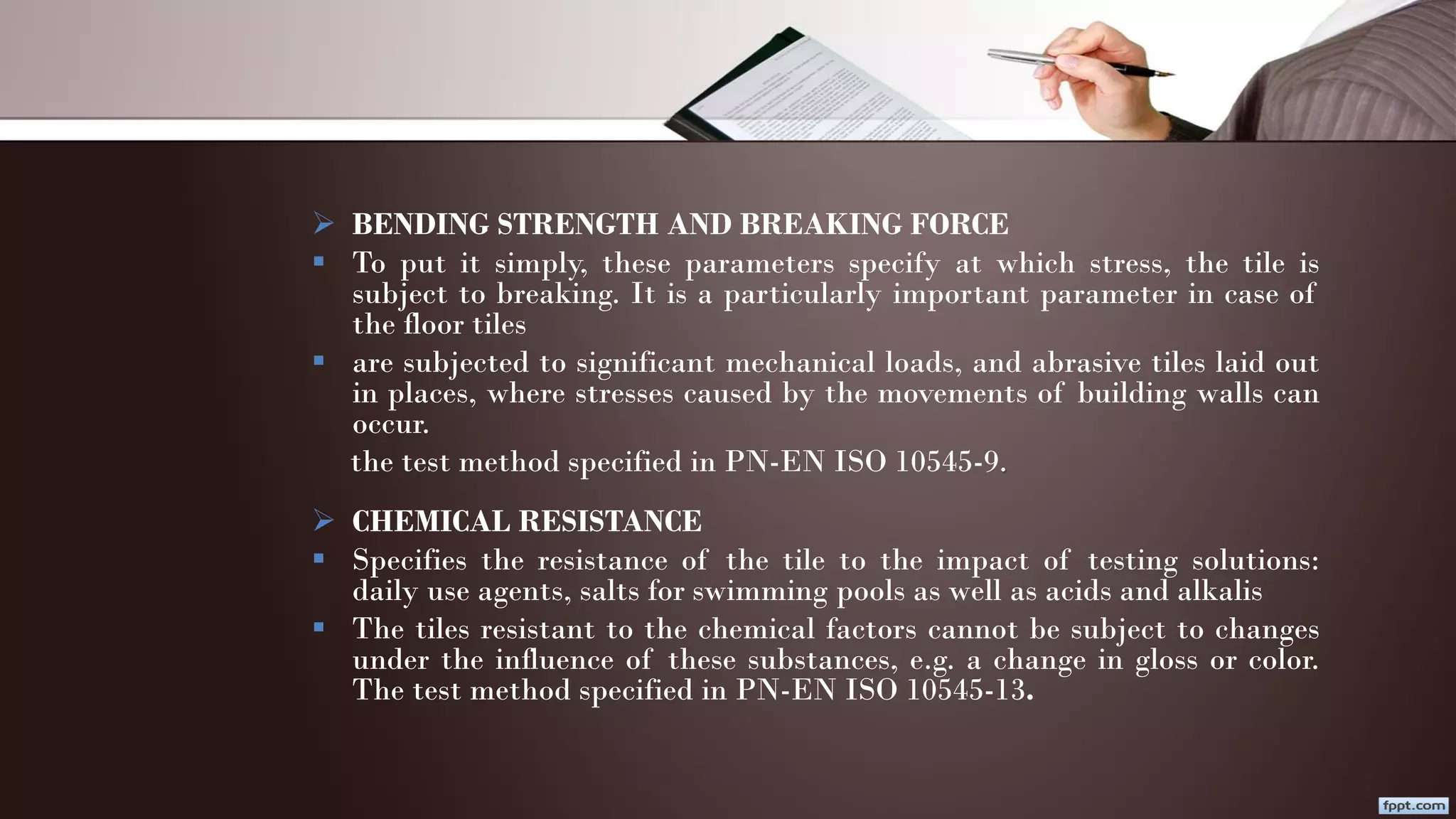  BENDING STRENGTH AND BREAKING FORCE
 To put it simply, these parameters specify at which stress, the tile is
subject to breaking. It is a particularly important parameter in case of
the floor tiles
 are subjected to significant mechanical loads, and abrasive tiles laid out
in places, where stresses caused by the movements of building walls can
occur.
the test method specified in PN-EN ISO 10545-9.
 CHEMICAL RESISTANCE
 Specifies the resistance of the tile to the impact of testing solutions:
daily use agents, salts for swimming pools as well as acids and alkalis
 The tiles resistant to the chemical factors cannot be subject to changes
under the influence of these substances, e.g. a change in gloss or color.
The test method specified in PN-EN ISO 10545-13.
 