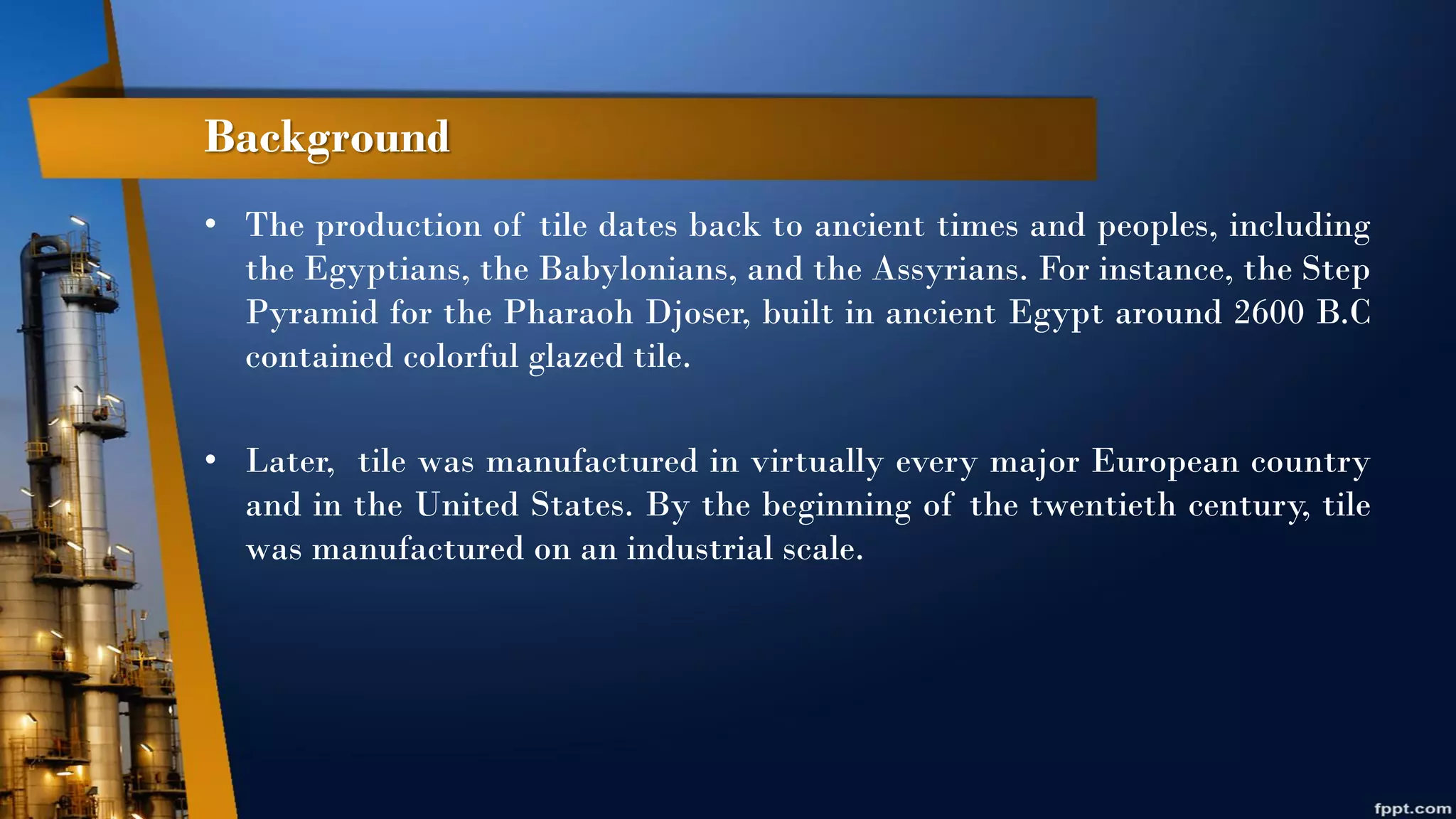 Background
• The production of tile dates back to ancient times and peoples, including
the Egyptians, the Babylonians, and the Assyrians. For instance, the Step
Pyramid for the Pharaoh Djoser, built in ancient Egypt around 2600 B.C
contained colorful glazed tile.
• Later, tile was manufactured in virtually every major European country
and in the United States. By the beginning of the twentieth century, tile
was manufactured on an industrial scale.
 