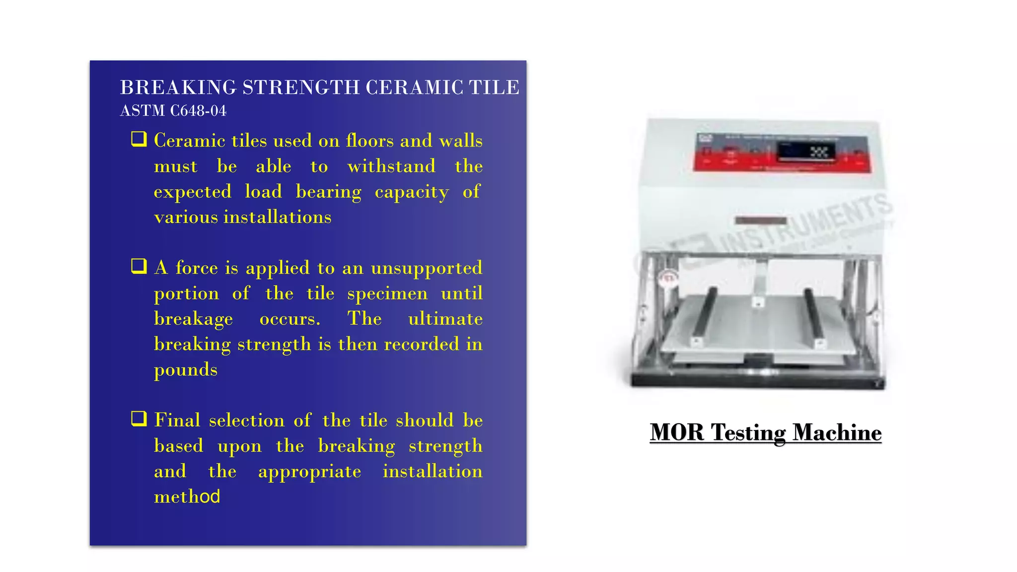 BREAKING STRENGTH CERAMIC TILE
ASTM C648-04
 Ceramic tiles used on floors and walls
must be able to withstand the
expected load bearing capacity of
various installations
 A force is applied to an unsupported
portion of the tile specimen until
breakage occurs. The ultimate
breaking strength is then recorded in
pounds
 Final selection of the tile should be
based upon the breaking strength
and the appropriate installation
method
MOR Testing Machine
 