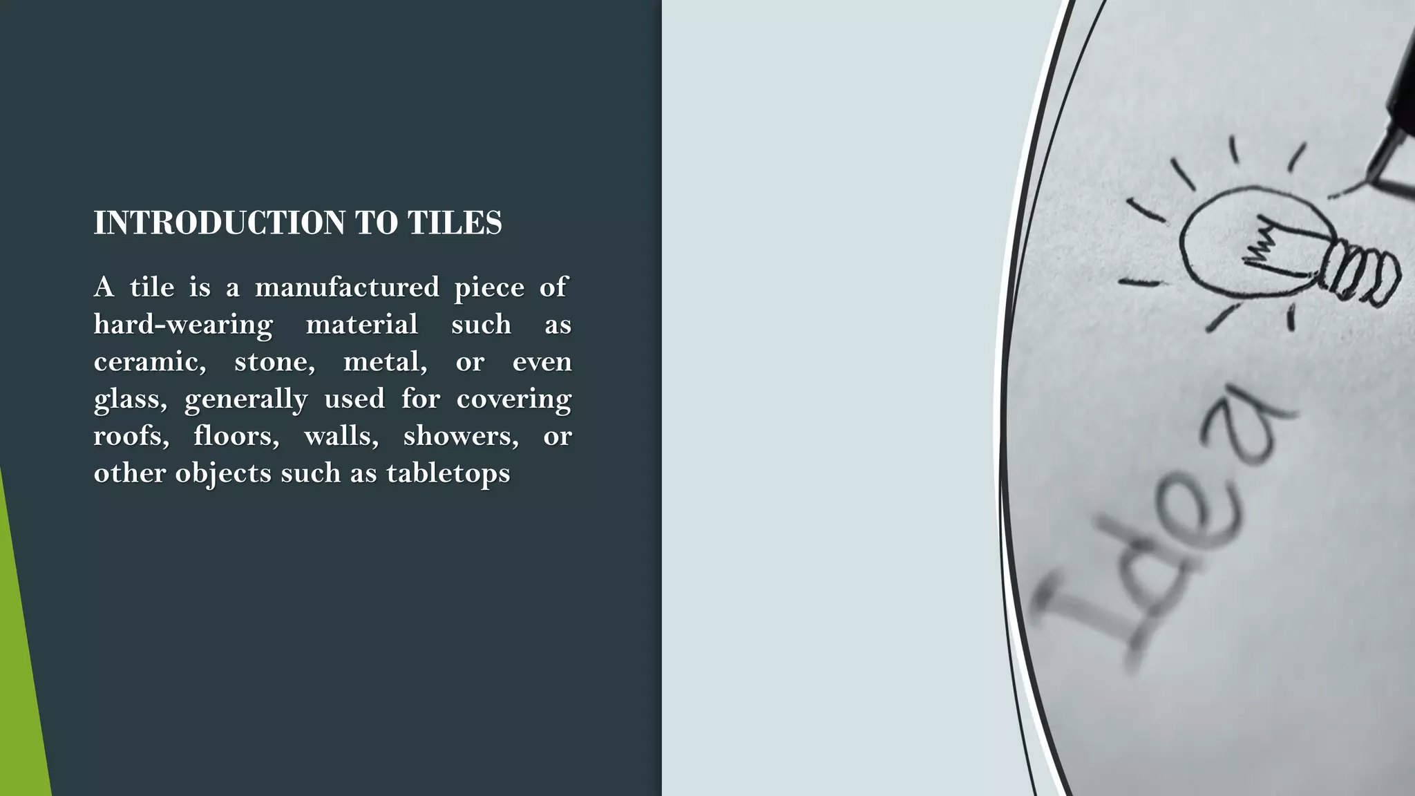 INTRODUCTION TO TILES
A tile is a manufactured piece of
hard-wearing material such as
ceramic, stone, metal, or even
glass, generally used for covering
roofs, floors, walls, showers, or
other objects such as tabletops
 