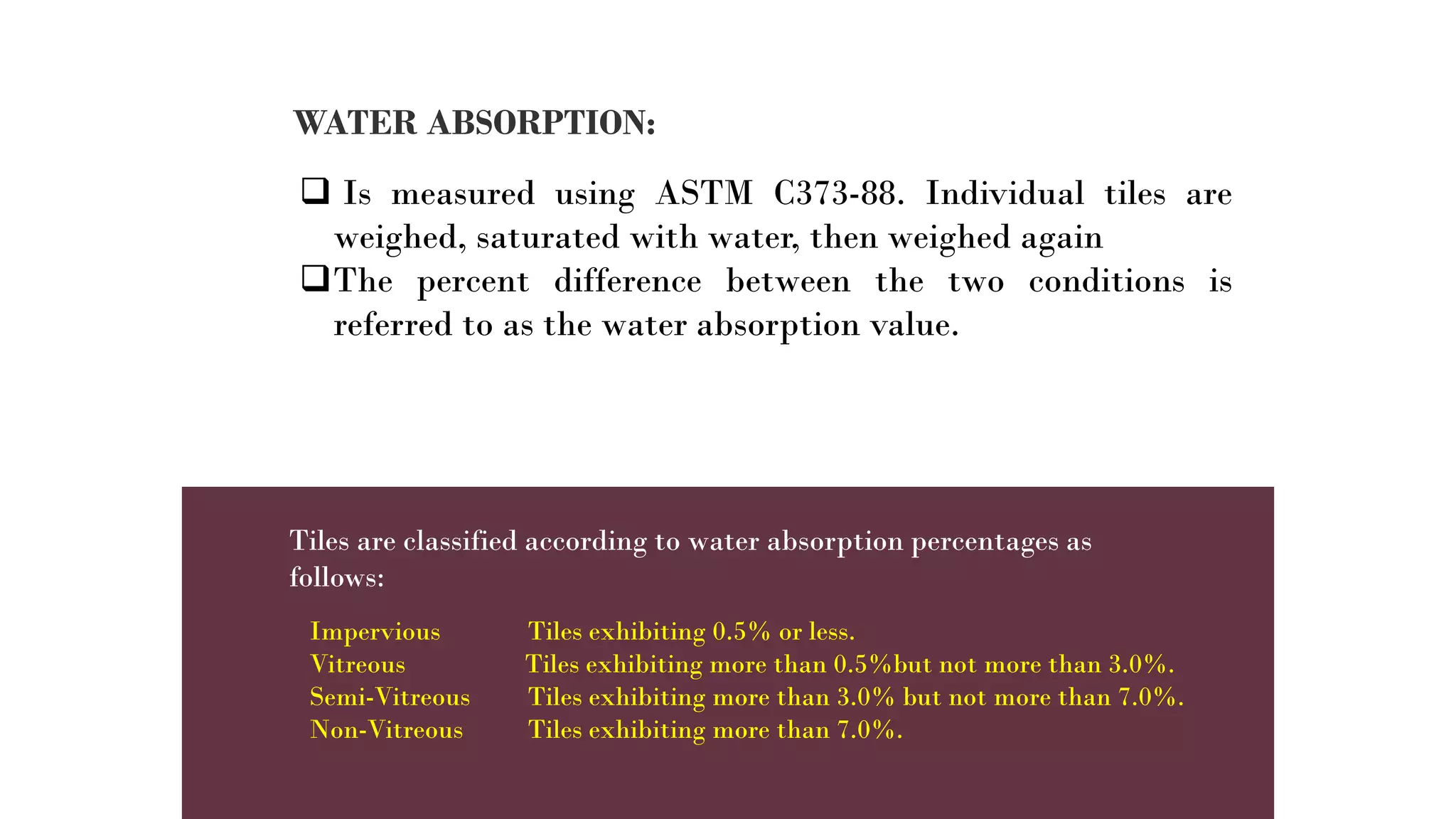 WATER ABSORPTION:
 Is measured using ASTM C373-88. Individual tiles are
weighed, saturated with water, then weighed again
The percent difference between the two conditions is
referred to as the water absorption value.
Tiles are classified according to water absorption percentages as
follows:
Impervious Tiles exhibiting 0.5% or less.
Vitreous Tiles exhibiting more than 0.5%but not more than 3.0%.
Semi-Vitreous Tiles exhibiting more than 3.0% but not more than 7.0%.
Non-Vitreous Tiles exhibiting more than 7.0%.
 
