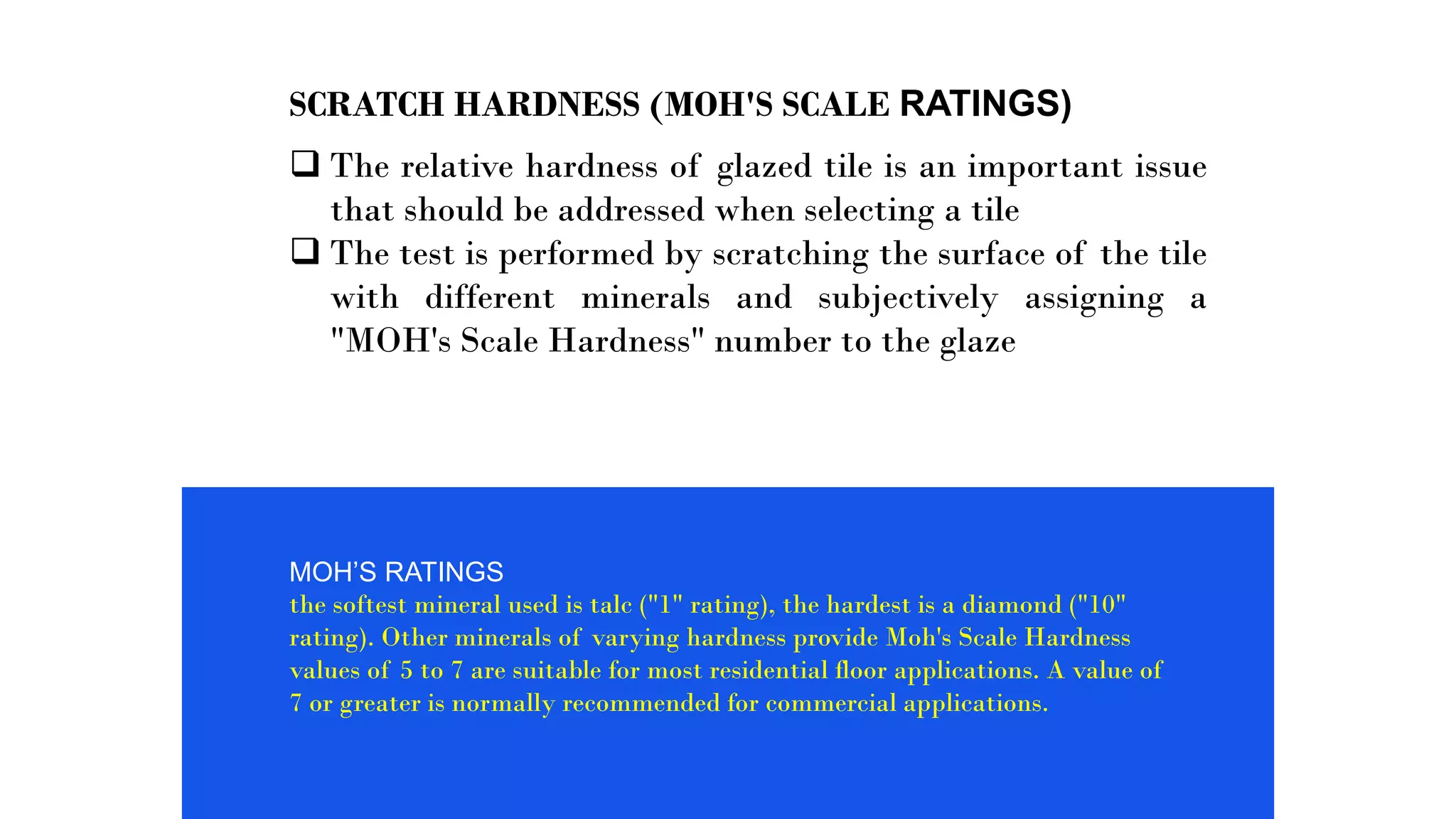 SCRATCH HARDNESS (MOH'S SCALE RATINGS)
 The relative hardness of glazed tile is an important issue
that should be addressed when selecting a tile
 The test is performed by scratching the surface of the tile
with different minerals and subjectively assigning a
"MOH's Scale Hardness" number to the glaze
MOH’S RATINGS
the softest mineral used is talc ("1" rating), the hardest is a diamond ("10"
rating). Other minerals of varying hardness provide Moh's Scale Hardness
values of 5 to 7 are suitable for most residential floor applications. A value of
7 or greater is normally recommended for commercial applications.
 