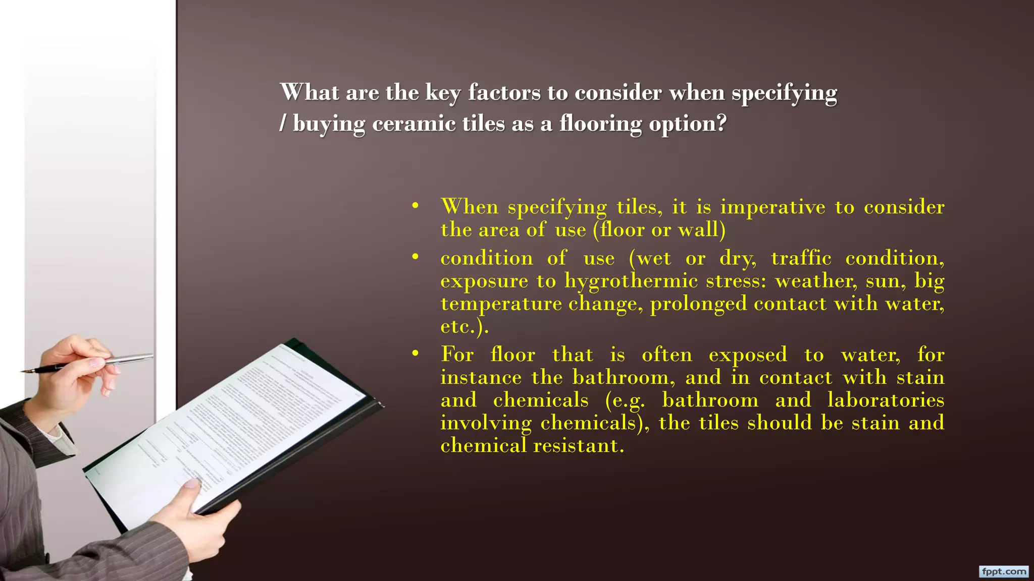 What are the key factors to consider when specifying
/ buying ceramic tiles as a flooring option?
• When specifying tiles, it is imperative to consider
the area of use (floor or wall)
• condition of use (wet or dry, traffic condition,
exposure to hygrothermic stress: weather, sun, big
temperature change, prolonged contact with water,
etc.).
• For floor that is often exposed to water, for
instance the bathroom, and in contact with stain
and chemicals (e.g. bathroom and laboratories
involving chemicals), the tiles should be stain and
chemical resistant.
 