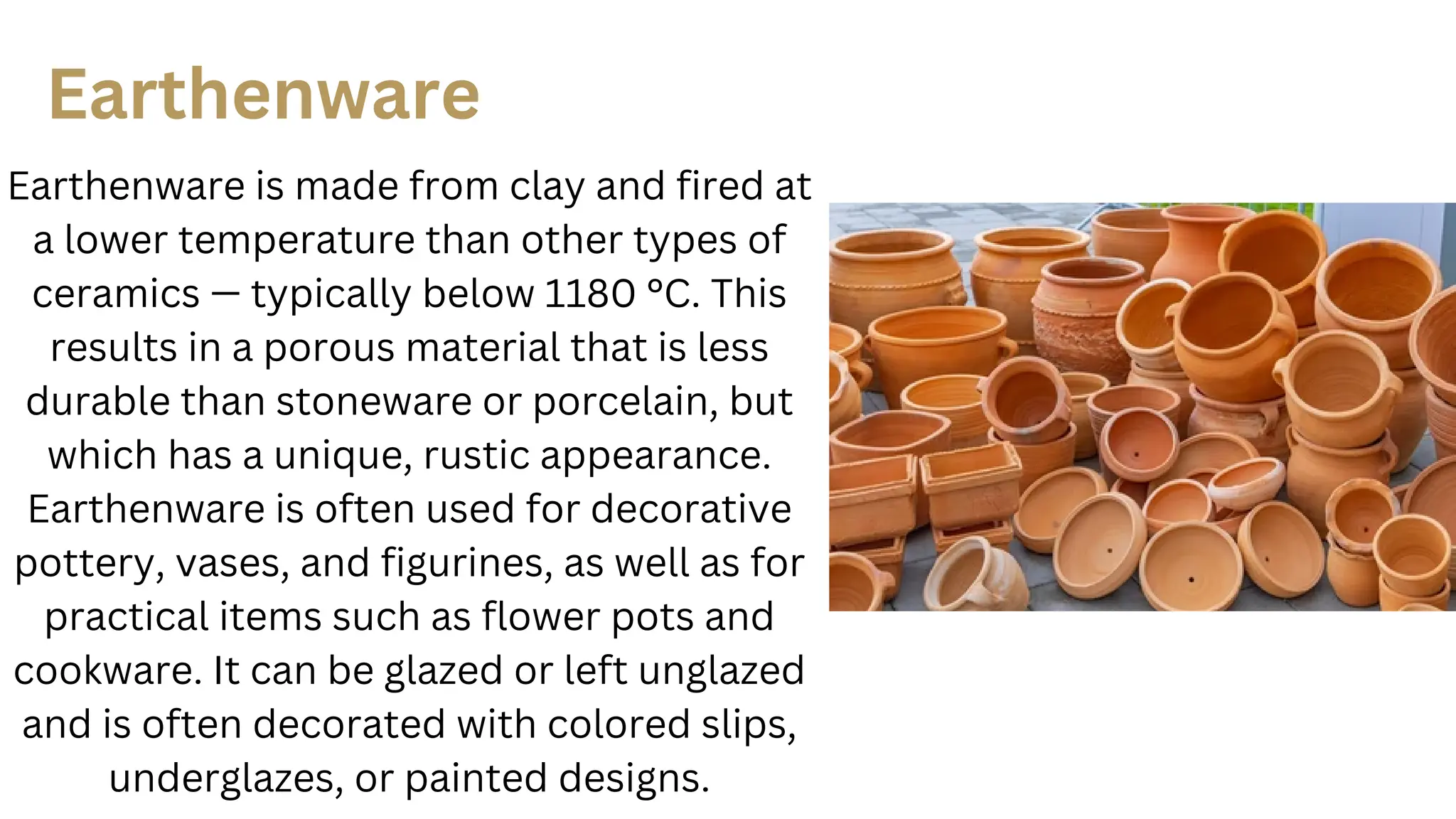 Earthenware
Earthenware is made from clay and fired at
a lower temperature than other types of
ceramics — typically below 1180 °C. This
results in a porous material that is less
durable than stoneware or porcelain, but
which has a unique, rustic appearance.
Earthenware is often used for decorative
pottery, vases, and figurines, as well as for
practical items such as flower pots and
cookware. It can be glazed or left unglazed
and is often decorated with colored slips,
underglazes, or painted designs.
 