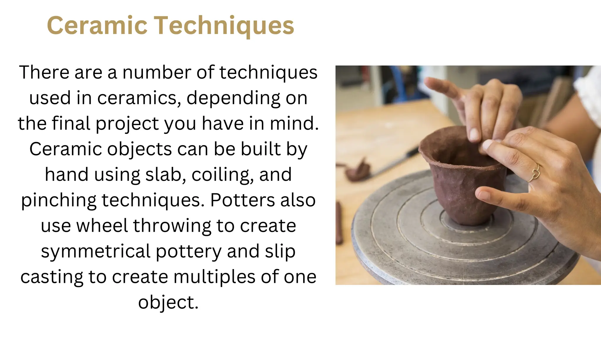 Ceramic Techniques
There are a number of techniques
used in ceramics, depending on
the final project you have in mind.
Ceramic objects can be built by
hand using slab, coiling, and
pinching techniques. Potters also
use wheel throwing to create
symmetrical pottery and slip
casting to create multiples of one
object.
 