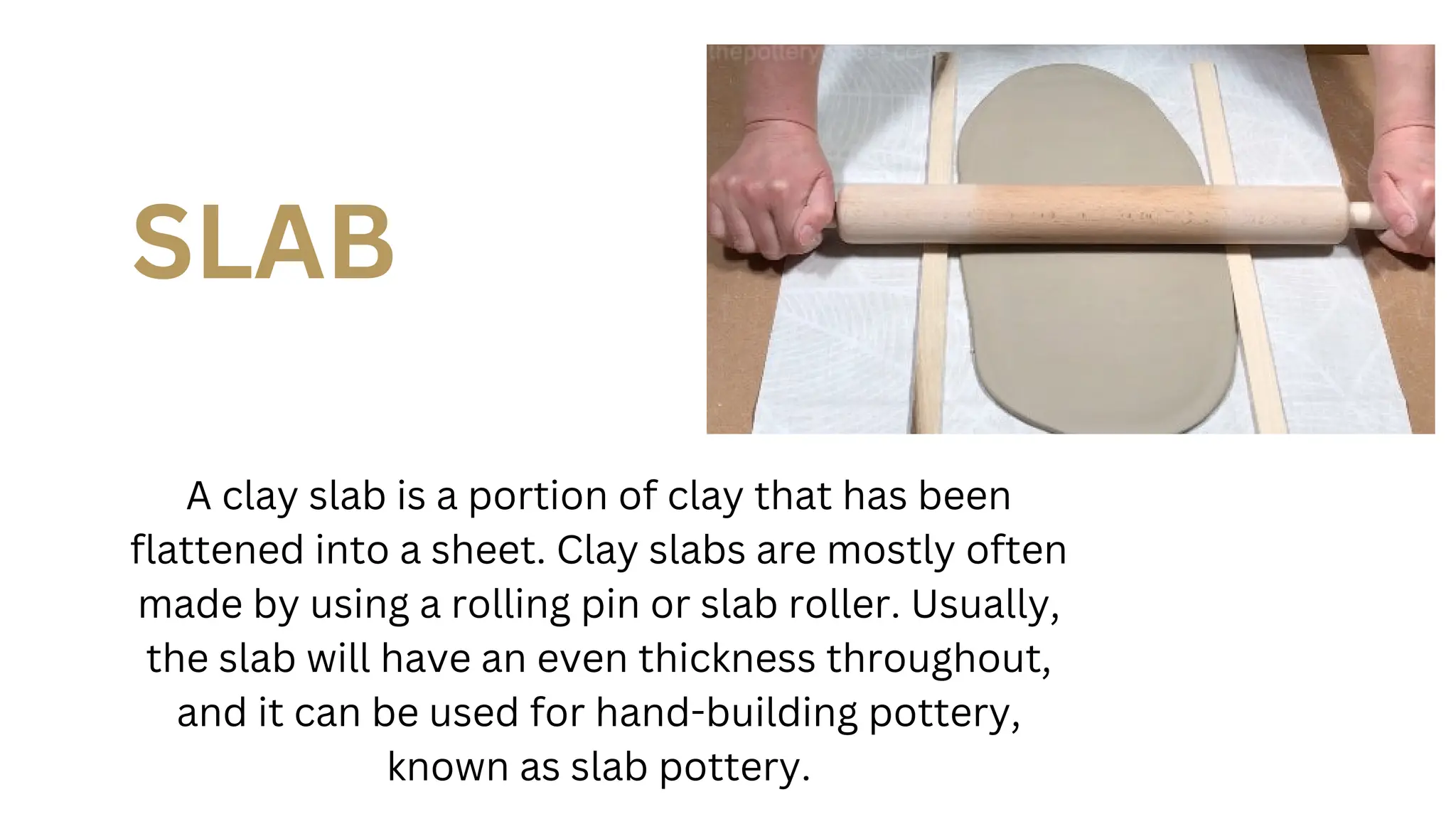 SLAB
A clay slab is a portion of clay that has been
flattened into a sheet. Clay slabs are mostly often
made by using a rolling pin or slab roller. Usually,
the slab will have an even thickness throughout,
and it can be used for hand-building pottery,
known as slab pottery.
 