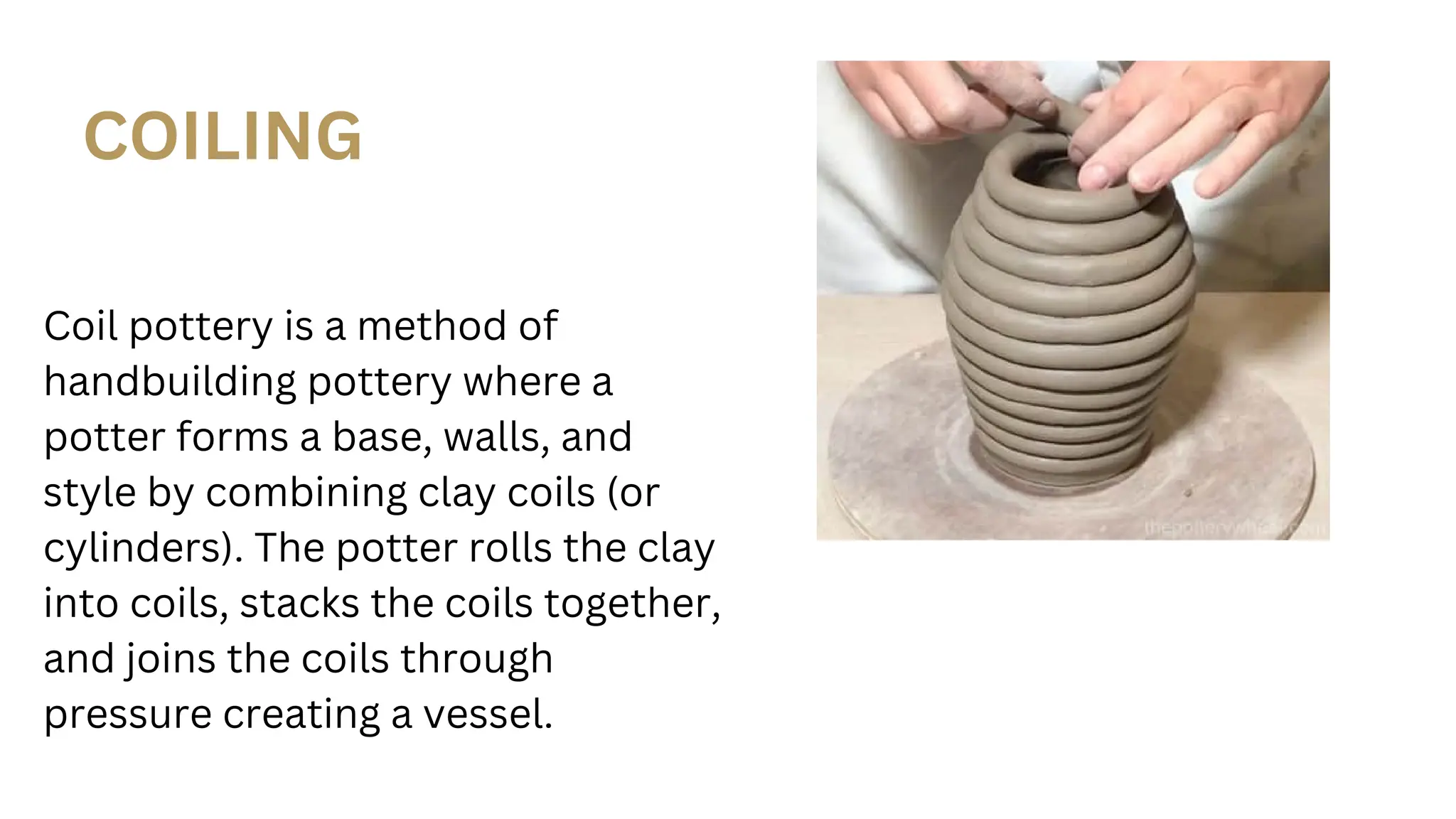 COILING
Coil pottery is a method of
handbuilding pottery where a
potter forms a base, walls, and
style by combining clay coils (or
cylinders). The potter rolls the clay
into coils, stacks the coils together,
and joins the coils through
pressure creating a vessel.
 