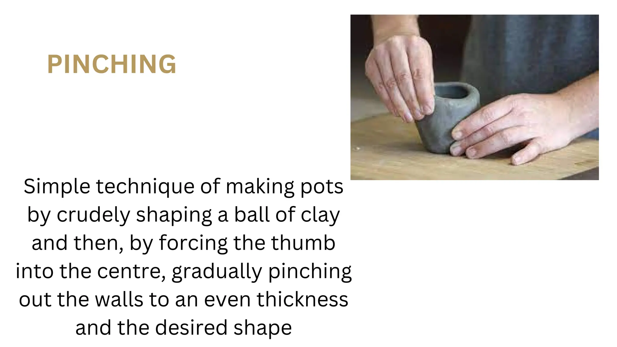 PINCHING
Simple technique of making pots
by crudely shaping a ball of clay
and then, by forcing the thumb
into the centre, gradually pinching
out the walls to an even thickness
and the desired shape
 