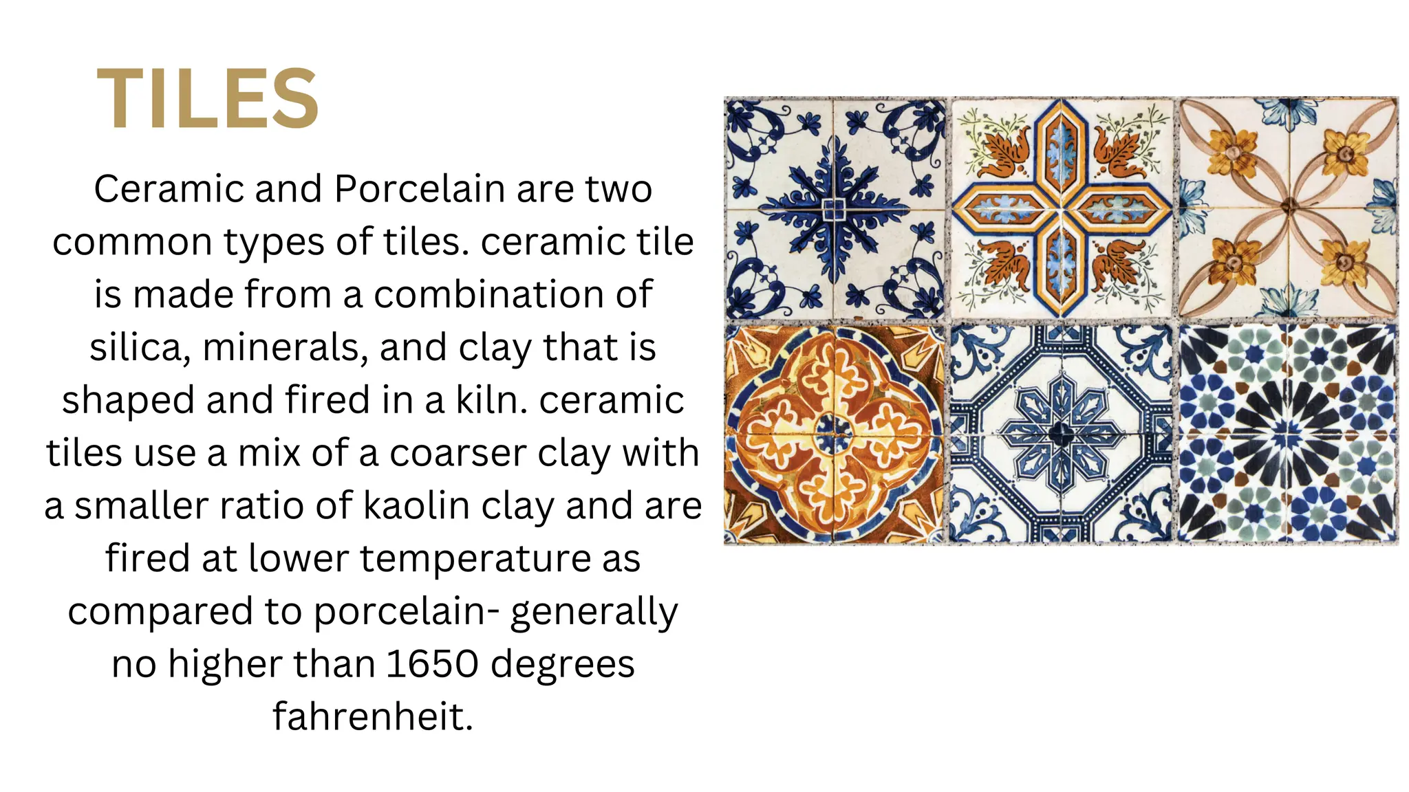 TILES
Ceramic and Porcelain are two
common types of tiles. ceramic tile
is made from a combination of
silica, minerals, and clay that is
shaped and fired in a kiln. ceramic
tiles use a mix of a coarser clay with
a smaller ratio of kaolin clay and are
fired at lower temperature as
compared to porcelain- generally
no higher than 1650 degrees
fahrenheit.
 
