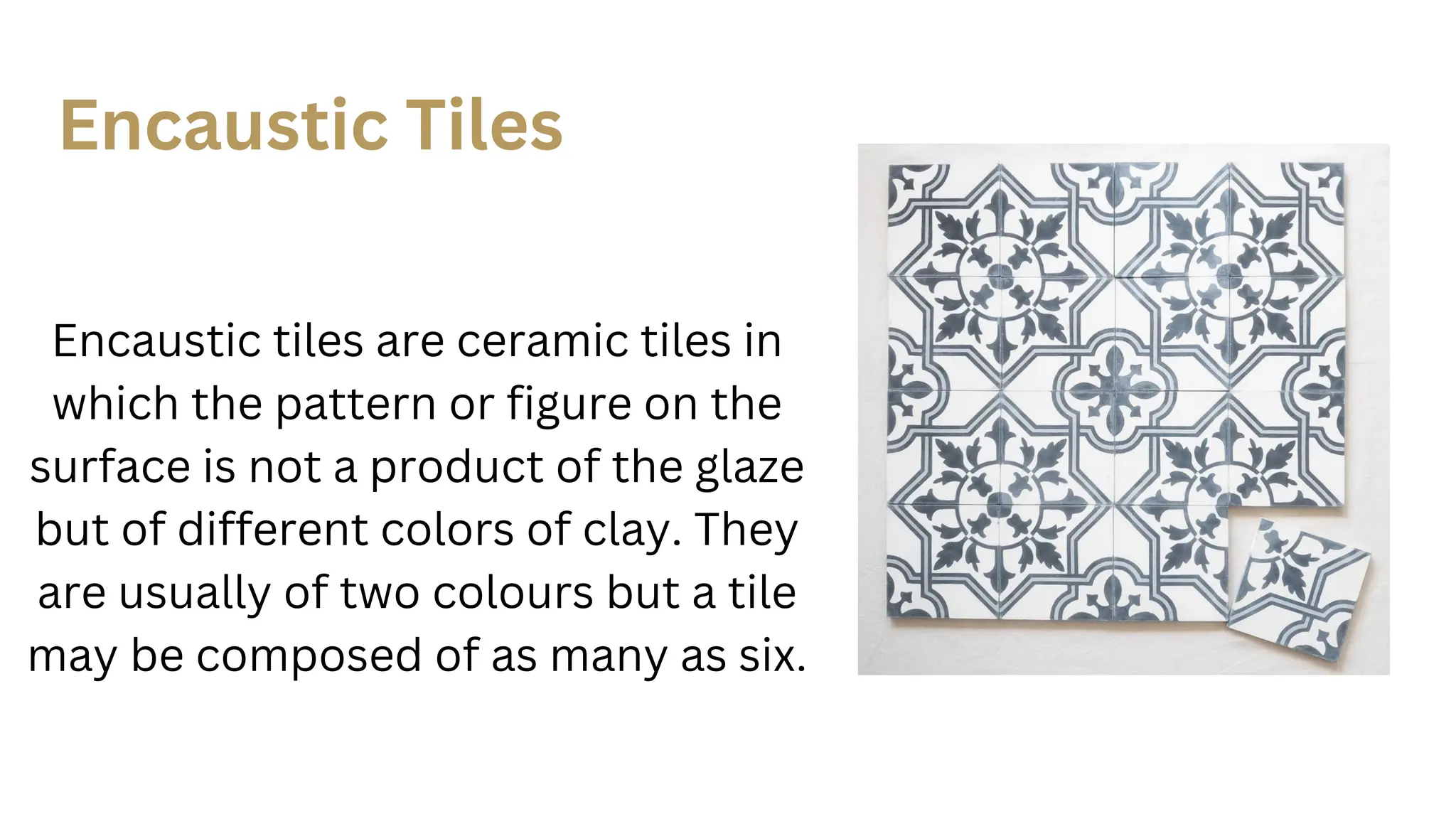 Encaustic tiles are ceramic tiles in
which the pattern or figure on the
surface is not a product of the glaze
but of different colors of clay. They
are usually of two colours but a tile
may be composed of as many as six.
Encaustic Tiles
 