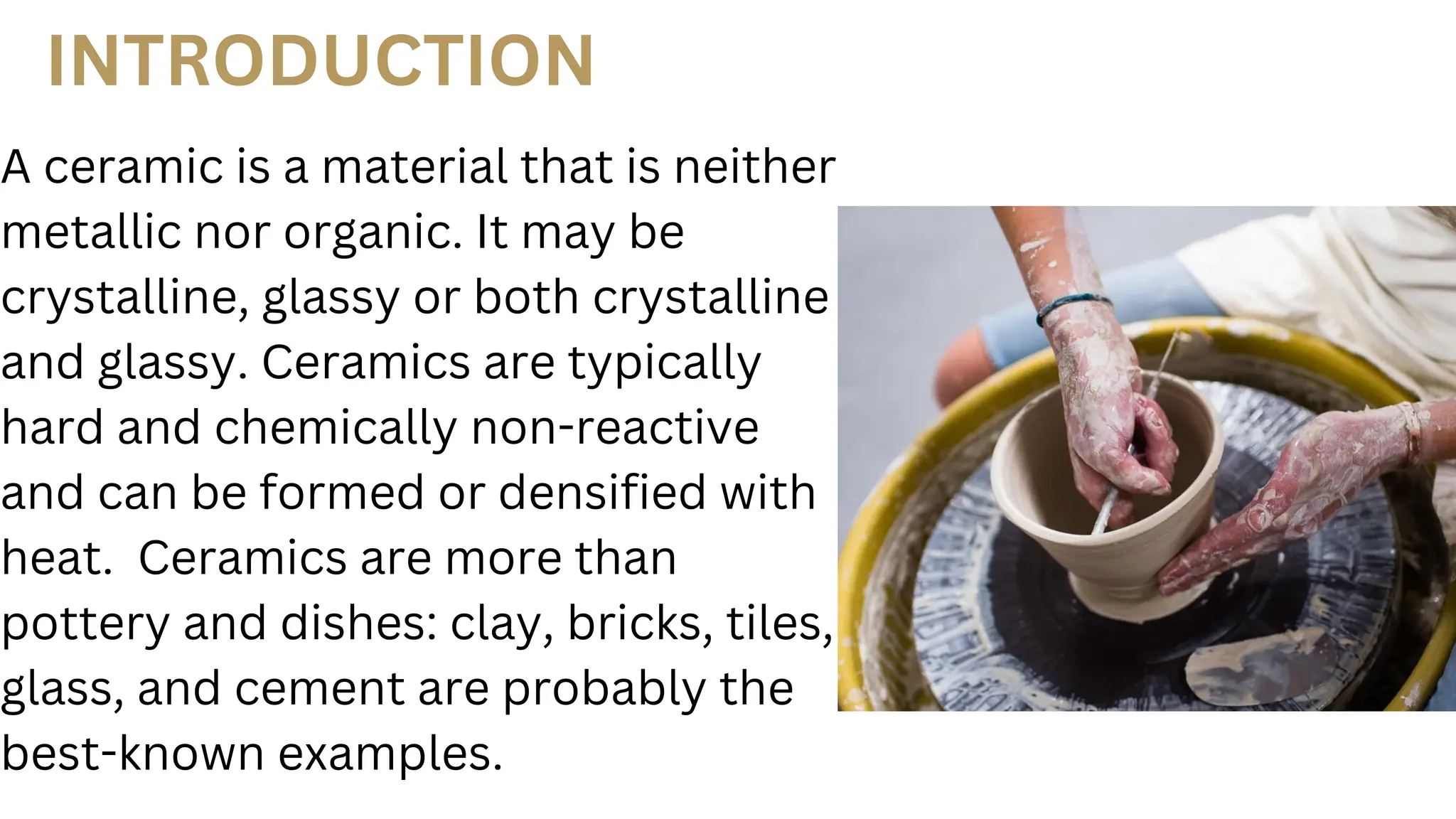 A ceramic is a material that is neither
metallic nor organic. It may be
crystalline, glassy or both crystalline
and glassy. Ceramics are typically
hard and chemically non-reactive
and can be formed or densified with
heat. Ceramics are more than
pottery and dishes: clay, bricks, tiles,
glass, and cement are probably the
best-known examples.
INTRODUCTION
 