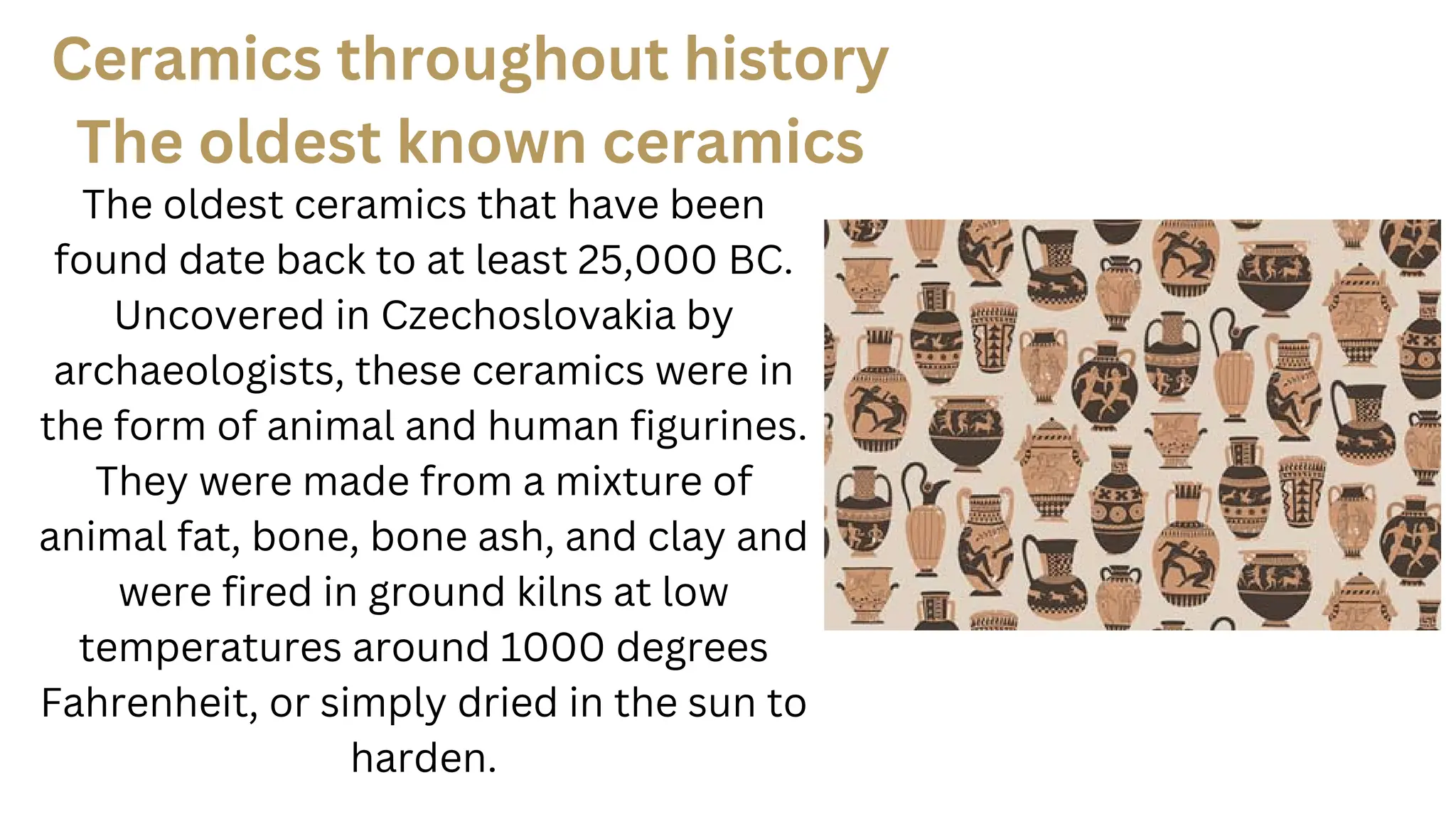 The oldest ceramics that have been
found date back to at least 25,000 BC.
Uncovered in Czechoslovakia by
archaeologists, these ceramics were in
the form of animal and human figurines.
They were made from a mixture of
animal fat, bone, bone ash, and clay and
were fired in ground kilns at low
temperatures around 1000 degrees
Fahrenheit, or simply dried in the sun to
harden.
Ceramics throughout history
The oldest known ceramics
 