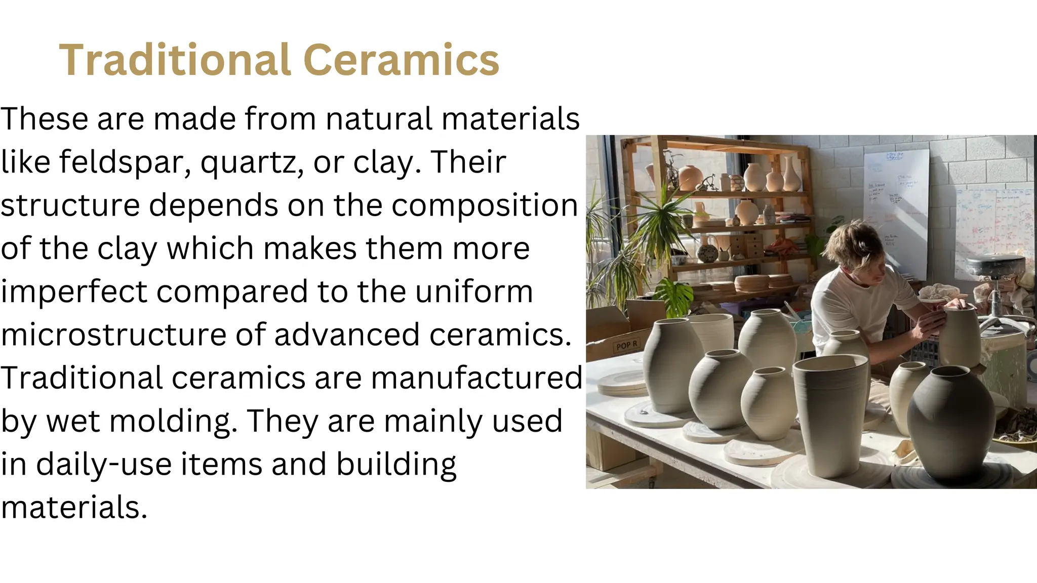 Traditional Ceramics
These are made from natural materials
like feldspar, quartz, or clay. Their
structure depends on the composition
of the clay which makes them more
imperfect compared to the uniform
microstructure of advanced ceramics.
Traditional ceramics are manufactured
by wet molding. They are mainly used
in daily-use items and building
materials.
 