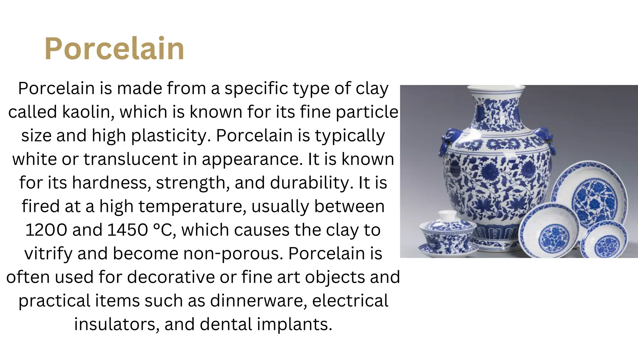 Porcelain is made from a specific type of clay
called kaolin, which is known for its fine particle
size and high plasticity. Porcelain is typically
white or translucent in appearance. It is known
for its hardness, strength, and durability. It is
fired at a high temperature, usually between
1200 and 1450 °C, which causes the clay to
vitrify and become non-porous. Porcelain is
often used for decorative or fine art objects and
practical items such as dinnerware, electrical
insulators, and dental implants.
Porcelain
 