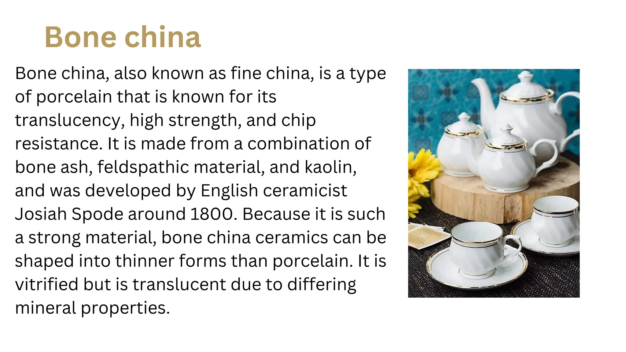 Bone china, also known as fine china, is a type
of porcelain that is known for its
translucency, high strength, and chip
resistance. It is made from a combination of
bone ash, feldspathic material, and kaolin,
and was developed by English ceramicist
Josiah Spode around 1800. Because it is such
a strong material, bone china ceramics can be
shaped into thinner forms than porcelain. It is
vitrified but is translucent due to differing
mineral properties.
Bone china
 