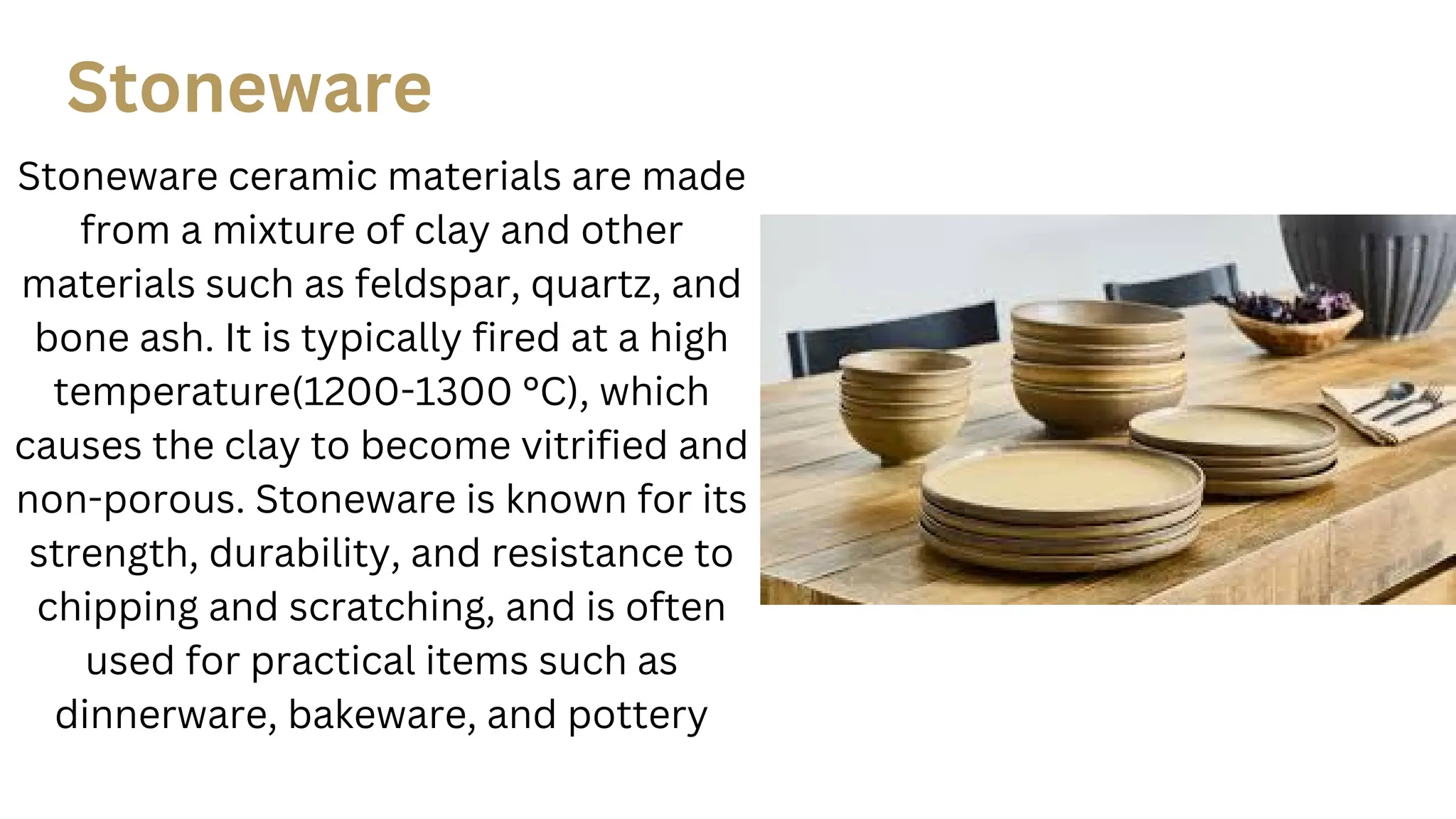 Stoneware
Stoneware ceramic materials are made
from a mixture of clay and other
materials such as feldspar, quartz, and
bone ash. It is typically fired at a high
temperature(1200-1300 °C), which
causes the clay to become vitrified and
non-porous. Stoneware is known for its
strength, durability, and resistance to
chipping and scratching, and is often
used for practical items such as
dinnerware, bakeware, and pottery
 
