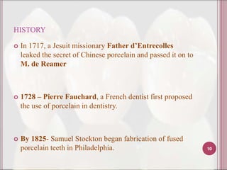 HISTORY

   In 1717, a Jesuit missionary Father d’Entrecolles
    leaked the secret of Chinese porcelain and passed it on to
    M. de Reamer



   1728 – Pierre Fauchard, a French dentist first proposed
    the use of porcelain in dentistry.



   By 1825- Samuel Stockton began fabrication of fused
    porcelain teeth in Philadelphia.                             10
 