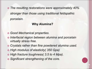    The resulting restorations were approximately 40%
    stronger than those using traditional feldspathic
    porcelain.
                    Why Alumina?

 Good Mechanical properties.
 Interfacial region between alumina and porcelain
  virtually stress free.
 Crystals rather than fine powdered alumina used.

 High modulus of elasticity( 350 Gpa)

 High fracture toughness( 3.5 to 4 Mpa).

 Significant strengthening of the core.

                                                        10
                                                         1
 