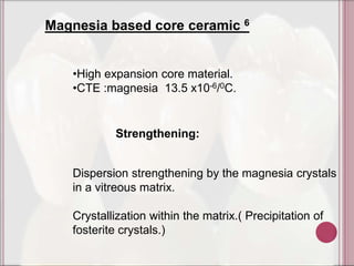 Magnesia based core ceramic 6


   •High expansion core material.
   •CTE :magnesia 13.5 x10-6/0C.


           Strengthening:


   Dispersion strengthening by the magnesia crystals
   in a vitreous matrix.

   Crystallization within the matrix.( Precipitation of
   fosterite crystals.)
 