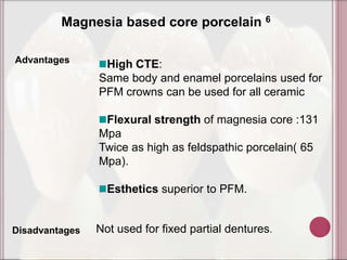 Magnesia based core porcelain 6

Advantages       High CTE:
                Same body and enamel porcelains used for
                PFM crowns can be used for all ceramic

                 Flexural strength of magnesia core :131
                Mpa
                Twice as high as feldspathic porcelain( 65
                Mpa).

                  Esthetics superior to PFM.


Disadvantages   Not used for fixed partial dentures.
 