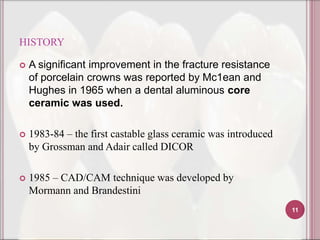 HISTORY

   A significant improvement in the fracture resistance
    of porcelain crowns was reported by Mc1ean and
    Hughes in 1965 when a dental aluminous core
    ceramic was used.

   1983-84 – the first castable glass ceramic was introduced
    by Grossman and Adair called DICOR

   1985 – CAD/CAM technique was developed by
    Mormann and Brandestini
                                                                11
 