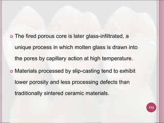    The fired porous core is later glass-infiltrated, a

    unique process in which molten glass is drawn into

    the pores by capillary action at high temperature.

   Materials processed by slip-casting tend to exhibit

    lower porosity and less processing defects than

    traditionally sintered ceramic materials.

                                                          113
 