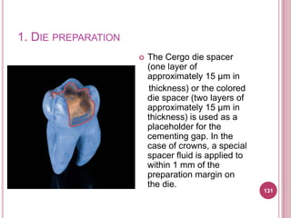 1. DIE PREPARATION
                        The Cergo die spacer
                         (one layer of
                         approximately 15 μm in
                         thickness) or the colored
                         die spacer (two layers of
                         approximately 15 μm in
                         thickness) is used as a
                         placeholder for the
                         cementing gap. In the
                         case of crowns, a special
                         spacer fluid is applied to
                         within 1 mm of the
                         preparation margin on
                         the die.
                                                      131
 