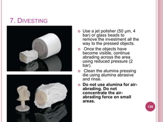 7. DIVESTING
                  Use a jet polisher (50 μm, 4
                   bar) or glass beads to
                   remove the investment all the
                   way to the pressed objects.
                   Once the objects have
                   become visible, continue
                   abrading across the area
                   using reduced pressure (2
                   bar).
                   Clean the alumina pressing
                   die using alumina abrasive
                   and rinse.
                  Do not use alumina for air-
                   abrading. Do not
                   concentrate the air-
                   abrading force on small
                   areas.
                                                   139
 