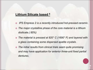 Lithium Silicate based 6

   IPS Empress 2 is a recently introduced hot-pressed ceramic.
   The major crystalline phase of the core material is a lithium
    disilicate.( 85%)
   The material is pressed at 920° C (1690° F) and layered with
    a glass containing some dispersed apatite crystals .
   The initial results from clinical trials seem quite promising
    and may have application for anterior three-unit fixed partial
    dentures.


                                                                     14
                                                                      0
 