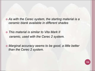    As with the Cerec system, the starting material is a
    ceramic blank available in different shades

   This material is similar to Vita Mark II
    ceramic, used with the Cerec 2 system.

   Marginal accuracy seems to be good, a little better
    than the Cerec 2 system.


                                                           154
 