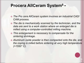 Procera AllCeram System6 -

   The Pro cera AllCeram system involves an industrial CAD/
    CAM process.
   The die is mechanically scanned by the technician, and the
    data are sent to a work station where an enlarged die is
    milled using a computer-controlled milling machine.
   This enlargement is necessary to compensate for the
    sintering shrinkage.
   Aluminum oxide powder is then compacted onto the die, and
    the coping is milled before sintering at very high temperature
    (>1550° C).



                                                                15
                                                                 5
 