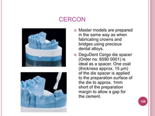 CERCON
      Master models are prepared
       in the same way as when
       fabricating crowns and
       bridges using precious
       dental alloys.
      DeguDent Cergo die spacer
       (Order no. 6590 0001) is
       ideal as a spacer. One coat
       (thickness approx. 15 μm)
       of the die spacer is applied
       to the preparation surface of
       the die to approx. 1mm
       short of the preparation
       margin to allow a gap for
       the cement.
                                       159
 