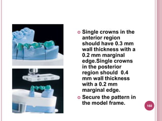  Single crowns in the
  anterior region
  should have 0.3 mm
  wall thickness with a
  0.2 mm marginal
  edge.Single crowns
  in the posterior
  region should 0.4
  mm wall thickness
  with a 0.2 mm
  marginal edge.
 Secure the pattern in
  the model frame.        160
 