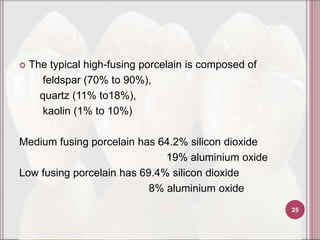    The typical high-fusing porcelain is composed of
       feldspar (70% to 90%),
      quartz (11% to18%),
       kaolin (1% to 10%)

Medium fusing porcelain has 64.2% silicon dioxide
                              19% aluminium oxide
Low fusing porcelain has 69.4% silicon dioxide
                           8% aluminium oxide
                                                       25
 