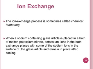 Ion Exchange

   The ion-exchange process is sometimes called chemical
    tempering.



   When a sodium containing glass article is placed in a bath
    of molten potassium nitrate, potassium ions in the bath
    exchange places with some of the sodium ions in the
    surface of the glass article and remain in place after
    cooling.

                                                             28
 