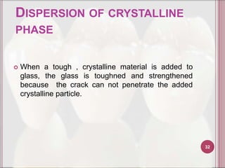 DISPERSION OF CRYSTALLINE
PHASE


   When a tough , crystalline material is added to
    glass, the glass is toughned and strengthened
    because the crack can not penetrate the added
    crystalline particle.




                                                      32
 