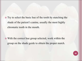    Try to select the basic hue of the tooth by matching the
    shade of the patient’s canine, usually the most highly
    chromatic tooth in the mouth.



   With the correct hue group selected, work within the
    group on the shade guide to obtain the proper match.


                                                               46
 