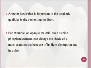  Another     factor that is important to the aesthetic
 qualities is the cementing medium.



 For   example, an opaque material such as zinc
 phosphate cement, can change the shade of a
 translucent crown because of its light absorption and
 its color.

                                                          47
 