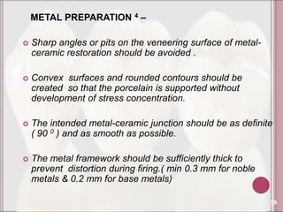 METAL PREPARATION 4 –

   Sharp angles or pits on the veneering surface of metal-
    ceramic restoration should be avoided .

   Convex surfaces and rounded contours should be
    created so that the porcelain is supported without
    development of stress concentration.

   The intended metal-ceramic junction should be as definite
    ( 90 0 ) and as smooth as possible.

   The metal framework should be sufficiently thick to
    prevent distortion during firing.( min 0.3 mm for noble
    metals & 0.2 mm for base metals)

                                                              59
 