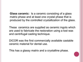 Glass ceramic: Is a ceramic consisting of a glass
matrix phase and at least one crystal phase that is
produced by the controlled crystallization of the glass.

These ceramics are supplied as ceramic ingots which
are used to fabricate the restoration using a lost wax
and centrifugal casting technique.

DICOR was the first commercially available castable
ceramic material for dental use.

This has a glassy matrix and a crystalline phase.
 